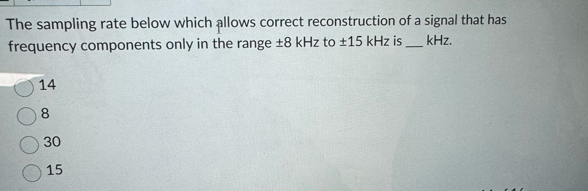 The sampling rate below which allows correct reconstruction of a signal that has
frequency components only in the range ±8 kHz to ±15 kHz is ___ kHz.
14
8
30
15