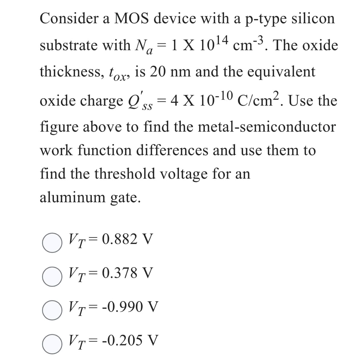 Consider a MOS device with a p-type silicon
substrate with N = 1 X 10¹4 cm-³. The oxide
Na
thickness, tox, is 20 nm and the equivalent
oxide charge Qs = 4 X 10-10 C/cm². Use the
'ss
figure above to find the metal-semiconductor
work function differences and use them to
find the threshold voltage for an
aluminum gate.
VT=0.882 V
O VT=0.378 V
OVT = -0.990 V
OVT = -0.205 V