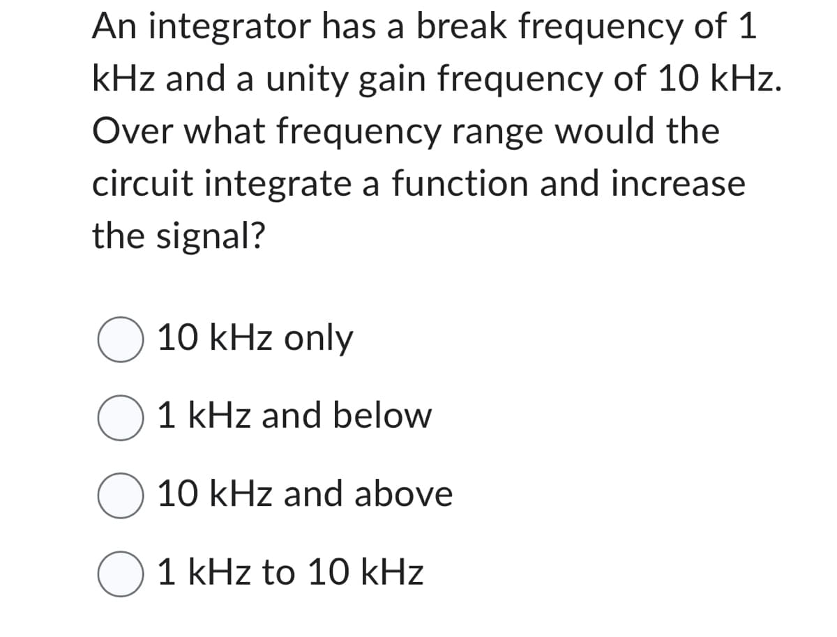 An integrator has a break frequency of 1
kHz and a unity gain frequency of 10 kHz.
Over what frequency range would the
circuit integrate a function and increase
the signal?
O 10 kHz only
O1 kHz and below
O 10 kHz and above
O 1 kHz to 10 kHz