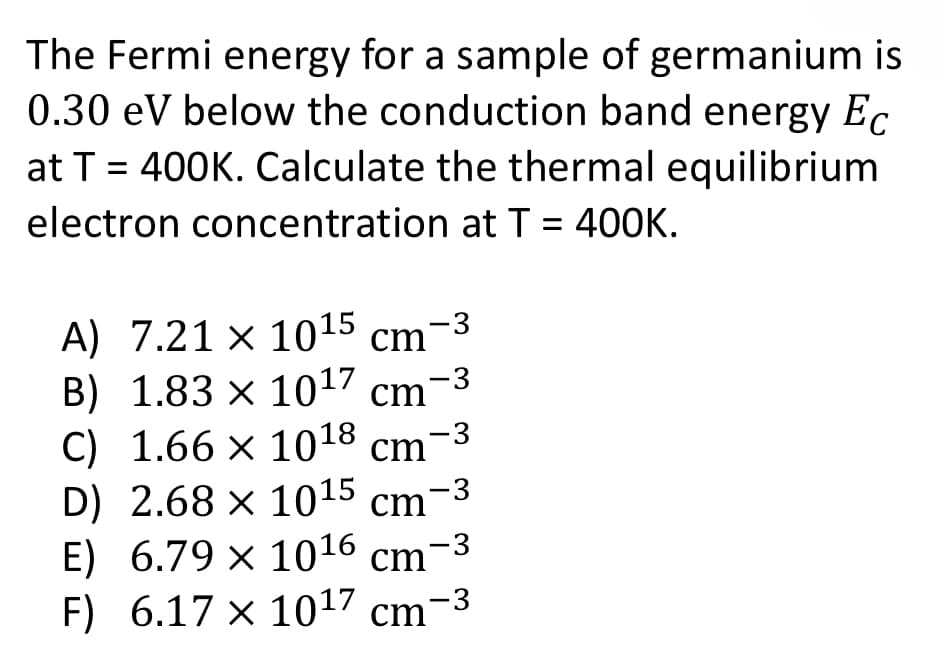 The Fermi energy for a sample of germanium is
0.30 eV below the conduction band energy Ec
at T = 400K. Calculate the thermal equilibrium
electron concentration at T = 400K.
A) 7.21 x 1015 cm-3
B) 1.83 x 10¹7 cm-3
C) 1.66 x 1018 cm-3
D) 2.68 × 10¹5 cm-³
E) 6.79 x 1016 cm-3
F) 6.17 x 1017 cm-3
