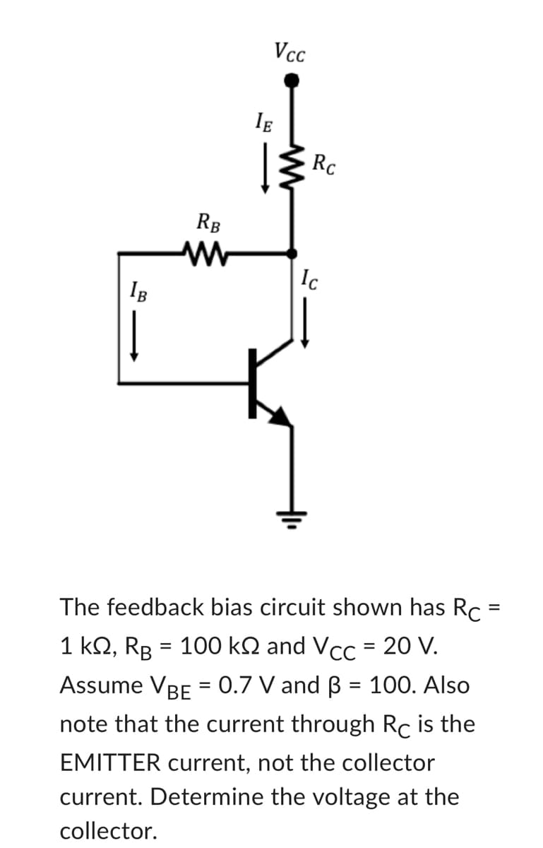 IB
RB
Vcc
IE
www
Rc
Ic
The feedback bias circuit shown has Rc =
1 kQ2, RB = 100 ks and Vcc = 20 V.
Assume VBE = 0.7 V and ß = 100. Also
note that the current through Rc is the
EMITTER current, not the collector
current. Determine the voltage at the
collector.