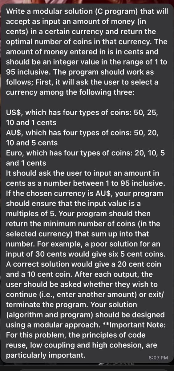 Write a modular solution (C program) that will
accept as input an amount of money (in
cents) in a certain currency and return the
optimal number of coins in that currency. The
amount of money entered in is in cents and
should be an integer value in the range of 1 to
95 inclusive. The program should work as
follows; First, it will ask the user to select a
currency among the following three:
US$, which has four types of coins: 50, 25,
10 and 1 cents
AU$, which has four types of coins: 50, 20,
10 and 5
Euro, which has four types of coins: 20, 10, 5
and 1 cents
It should ask the user to input an amount in
cents as a number between 1 to 95 inclusive.
If the chosen currency is AU$, your program
should ensure that the input value is a
multiples of 5. Your program should then
return the minimum number of coins (in the
selected currency) that sum up into that
number. For example, a poor solution for an
input of 30 cents would give six 5 cent coins.
A correct solution would give a 20 cent coin
and a 10 cent coin. After each output, the
user should be asked whether they wish to
continue (i.e., enter another amount) or exit/
terminate the program. Your solution
(algorithm and program) should be designed
using a modular approach. **Important Note:
For this problem, the principles of code
reuse, low coupling and high cohesion, are
particularly important.
8:07 PM