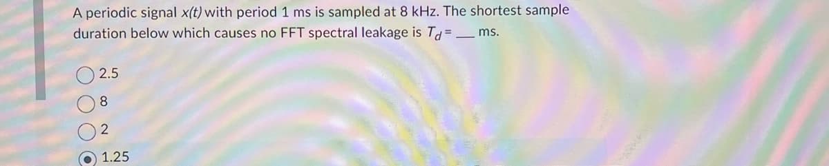 A periodic signal x(t) with period 1 ms is sampled at 8 kHz. The shortest sample
duration below which causes no FFT spectral leakage is Td=_ms.
2.5
8
2
1.25