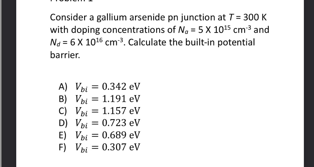 Consider a gallium arsenide pn junction at T = 300 K
with doping concentrations of Na = 5 X 10¹5 cm-³ and
Nd = 6 X 10¹6 cm ³. Calculate the built-in potential
barrier.
A) Vbi
= : 0.342 eV
B) Vbi = 1.191 eV
C) Vbi
= : 1.157 eV
D) Vbi = 0.723 eV
E) Vbi = 0.689 eV
F) Vbi = 0.307 eV