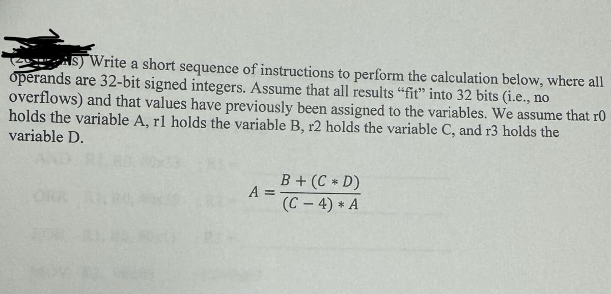 AS) Write a short sequence of instructions to perform the calculation below, where all
operands are 32-bit signed integers. Assume that all results "fit" into 32 bits (i.e., no
overflows) and that values have previously been assigned to the variables. We assume that r0
holds the variable A, rl holds the variable B, r2 holds the variable C, and r3 holds the
variable D.
A =
B + (C* D)
(C-4) * A