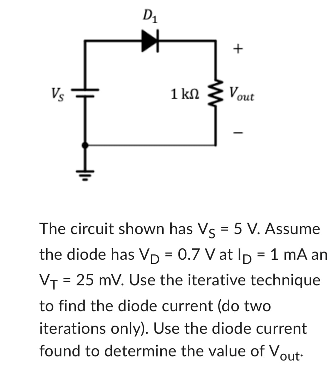 Vs
D₁
1 ΚΩ
www
+
Vout
The circuit shown has Vs = 5 V. Assume
the diode has VD = 0.7 V at lp = 1 mA an
VT = 25 mV. Use the iterative technique
to find the diode current (do two
iterations only). Use the diode current
found to determine the value of Vout.