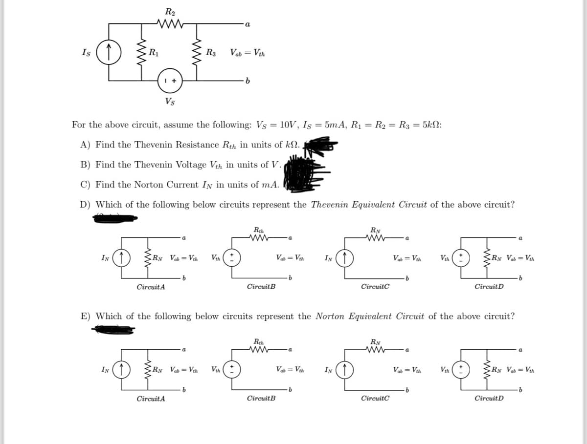 IN
R₂
ww
R₁
IN
Vs
For the above circuit, assume the following: Vs = 10V, Is = 5mA, R₁ = R₂ = R3 = 5kN:
A) Find the Thevenin Resistance Rth in units of kn.
B) Find the Thevenin Voltage Vth in units of V.
C) Find the Norton Current IN in units of mA.
D) Which of the following below circuits represent the Thevenin Equivalent Circuit of the above circuit?
R3
CRN Vab= Vth Vth
Circuit A
Vab = Vth
RN Vab=Vth Vth
Circuit A
b
Rth
ww a
Circuit B
Rth
ww
Vab = Vth
Circuit B
b
-a
E) Which of the following below circuits represent the Norton Equivalent Circuit of the above circuit?
Vab= Vth
IN
·b
RN
wwwa
IN
CircuitC
RN
ww
Vab = Vth Vth
CircuitC
·b
a
Vab = Vth
·b
RN Vab= Vth
Vth
Circuit D
RN Vab = Vth
Circuit D