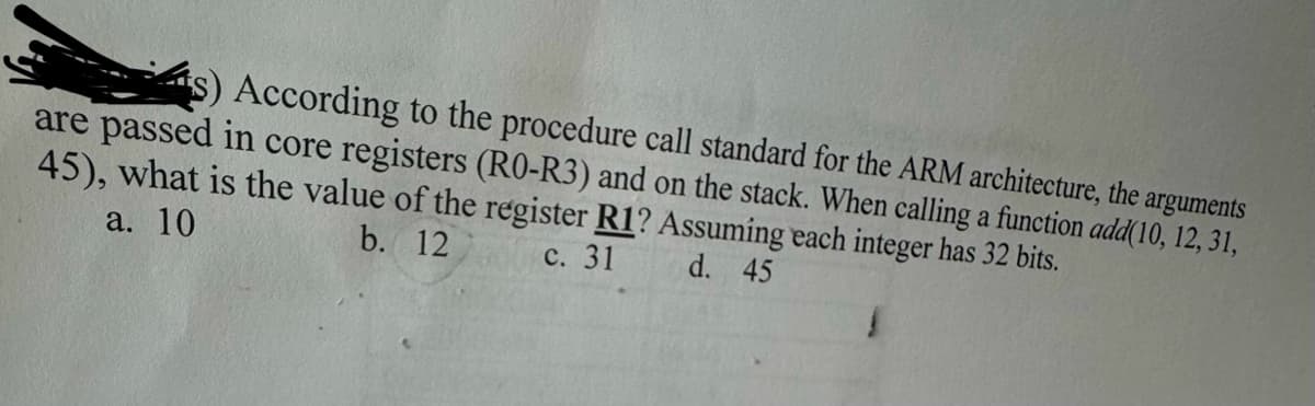 According to the procedure call standard for the ARM architecture, the arguments
are passed in core registers (R0-R3) and on the stack. When calling a function add(10, 12, 31,
45), what is the value of the register R1? Assuming each integer has 32 bits.
a. 10
b. 12
c. 31
d. 45