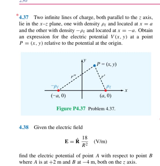 *4.37 Two infinite lines of charge, both parallel to the z axis,
lie in the x-z plane, one with density pe and located at x = a
and the other with density -p and located at x =-a. Obtain
an expression for the electric potential V(x, y) at a point
P = (x, y) relative to the potential at the origin.
-Pl
(-a, 0)
(a,0)
Figure P4.37 Problem 4.37.
4.38 Given the electric field
E = R
P = (x, y)
18
R²
(V/m)
X
find the electric potential of point A with respect to point B
where A is at +2 m and B at -4 m, both on the z axis.