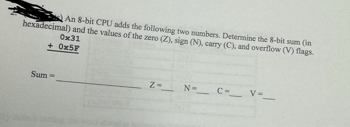 An 8-bit CPU adds the following two numbers. Determine the 8-bit sum (in
hexadecimal) and the values of the zero (Z), sign (N), carry (C), and overflow (V) flags.
0x31
+ 0x5F
Sum=
Z=
N =_______ C =_______V=_