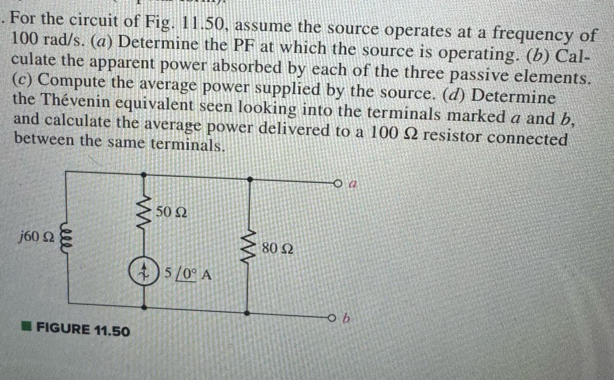 For the circuit of Fig. 11.50, assume the source operates at a frequency of
100 rad/s. (a) Determine the PF at which the source is operating. (b) Cal-
culate the apparent power absorbed by each of the three passive elements.
(c) Compute the average power supplied by the source. (d) Determine
the Thévenin equivalent seen looking into the terminals marked a and b,
and calculate the average power delivered to a 100 2 resistor connected
between the same terminals.
j60 92
ell
FIGURE 11.50
w
50 2
5/0° A
www
80 Ω
02
ob