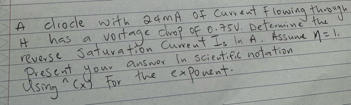 ciocle with 24mA OF Current Flowing through
has a
vortage chop of 0.75V. Determine the
reverse Saturation Current Is In A. Assume M = 1.
Present
Using ^ Cxy to answer in scientific notation
your
For the
exponent.
A
H