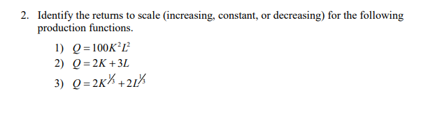 2. Identify the returns to scale (increasing, constant, or decreasing) for the following
production functions.
1) Q=100K²L²
2) Q=2K+3L
3) Q= 2K% +21%
