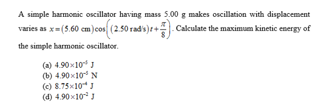 A simple harmonic oscillator having mass 5.00 g makes oscillation with displacement
varies as x(5.60 cm)cos| (2.50 rad/s)t+-
.Calculate the maximum kinetic energy of
the simple harmonic oscillator
(a) 4.90x10
(b) 4.90x105 N
(c) 8.75x10
(d) 4.90x10
