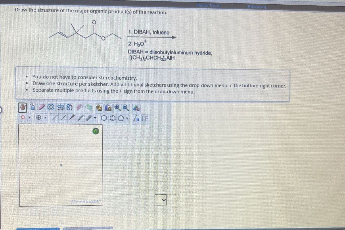 Rwww Topics]
References
Draw the structure of the major organic product(s) of the reaction.
1. DIBAH, toluene
2. H₂O+
DIBAH diisobutylaluminum hydride,
[(CH3)2CHCH22AIH
You do not have to consider stereochemistry.
Draw one structure per sketcher. Add additional sketchers using the drop-down menu in the bottom right corner.
⚫ Separate multiple products using the + sign from the drop-down menu.
ChemDoodle