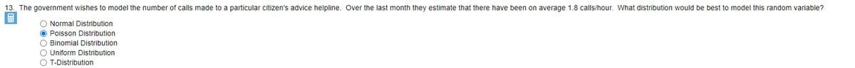 13. The government wishes to model the number of calls made to a particular citizen's advice helpline. Over the last month they estimate that there have been on average 1.8 calls/hour. What distribution would be best to model this random variable?
O Normal Distribution
O Poisson Distribution
O Binomial Distribution
O Uniform Distribution
O T-Distribution
