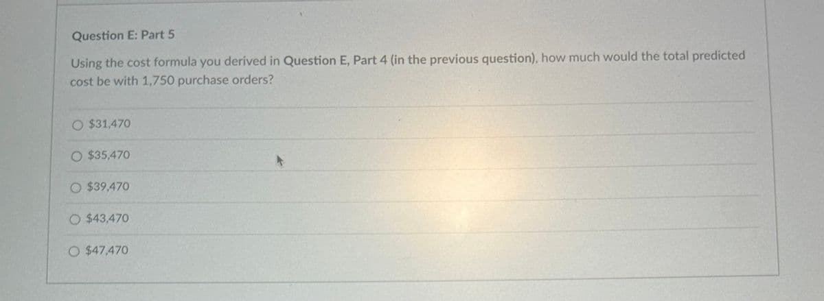 Question E: Part 5
Using the cost formula you derived in Question E, Part 4 (in the previous question), how much would the total predicted
cost be with 1,750 purchase orders?
O $31,470
O $35,470
$39,470
O $43,470
O $47,470