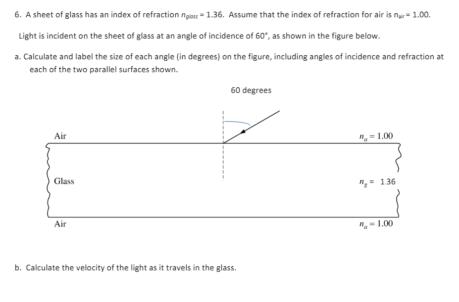 6. A sheet of glass has an index of refraction nglass = 1.36. Assume that the index of refraction for air is nair = 1.00.
Light is incident on the sheet of glass at an angle of incidence of 60°, as shown in the figure below.
a. Calculate and label the size of each angle (in degrees) on the figure, including angles of incidence and refraction at
each of the two parallel surfaces shown.
60 degrees
Air
na = 1.00
Glass
ng = 1.36
Air
na = 1.00
%3D
b. Calculate the velocity of the light as it travels in the glass.
