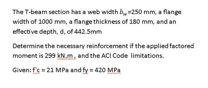 The T-beam section has a web width b₁ =250 mm, a flange
width of 1000 mm, a flange thickness of 180 mm, and an
effective depth, d, of 442.5mm
Determine the necessary reinforcement if the applied factored
moment is 299 kN.m, and the ACI Code limitations.
Given: f'c = 21 MPa and fy = 420 MPa
wwww