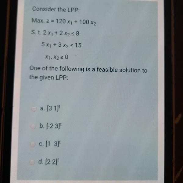 Consider the LPP:
Max. z = 120 x1 + 100 x2
S. t. 2 x1 + 2 x2 s 8
5 x1 + 3 x2 s 15
X1, X2 2 0
One of the following is a feasible solution to
the given LPP:
O a. [3 1]t
b. [-2 3]
Oc. [1 3]
Od. 12 2]
