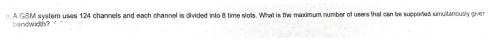 A GSM system uses 124 channels and each channel is divided into 8 time slots. What is fhe maimum number of users that can be suppored simutanously gver
bandwidth?
