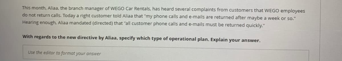 This month, Aliaa, the branch manager of WEGO Car Rentals, has heard several complaints from customers that WEGO employees
do not return calls. Today a right customer told Aliaa that "my phone calls and e-mails are returned after maybe a week or so."
Hearing enough, Aliaa mandated (directed) that "all customer phone calls and e-mails must be returned quickly."
With regards to the new directive by Aliaa, specify which type of operational plan. Explain your answer.
Use the editor to format your answer
