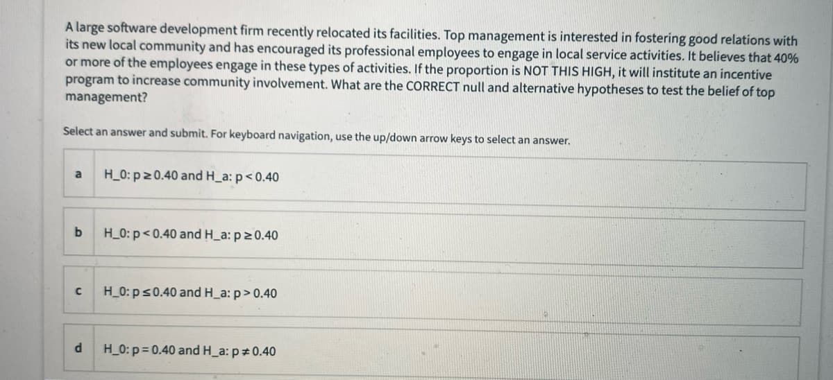 A large software development firm recently relocated its facilities. Top management is interested in fostering good relations with
its new local community and has encouraged its professional employees to engage in local service activities. It believes that 40%
or more of the employees engage in these types of activities. If the proportion is NOT THIS HIGH, it will institute an incentive
program to increase community involvement. What are the CORRECT null and alternative hypotheses to test the belief of top
management?
Select an answer and submit. For keyboard navigation, use the up/down arrow keys to select an answer.
a
H_0: p 20.40 and H_a: p< 0.40
b
H_0: p<0.40 and H_a: p2 0.40
H_0: ps0.40 and H_a: p> 0.40
H_0: p= 0.40 and H_a: p 0.40
