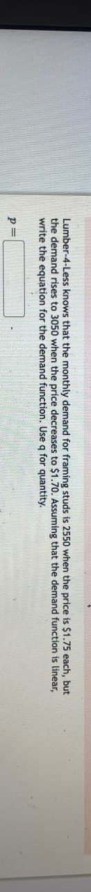 Lumber-4-Less knows that the monthly demand for framing studs is 2550 when the price is $1.75 each, but
the demand rises to 3050 when the price decreases to $1.70. Assuming that the demand function is linear,
write the equation for the demand function. Use q for quantity.
P =
