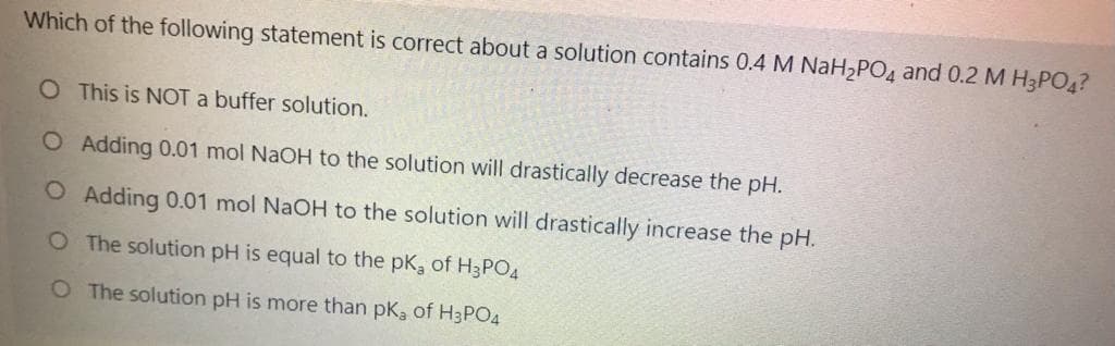 Which of the following statement is correct about a solution contains 0.4 M NaH2PO4 and 0.2 M H3PO4?
O This is NOT a buffer solution.
O Adding 0.01 mol NaOH to the solution will drastically decrease the pH.
O Adding 0.01 mol NaOH to the solution will drastically increase the pH.
O The solution pH is equal to the pK, of H3PO4
O The solution pH is more than pk, of H3PO4
