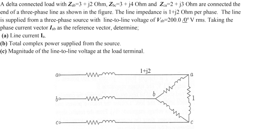 A delta connected load with Zab=3 + j2 Ohm, Zbc=3 + j4 Ohm and Zca=2 + j3 Ohm are connected the
end of a three-phase line as shown in the figure. The line impedance is 1+j2 Ohm per phase. The line
is supplied from a three-phase source with line-to-line voltage of Vab=200.0/0° V rms. Taking the
phase current vector lab as the reference vector, determine;
(a) Line current Ia.
(b) Total complex power supplied from the source.
(c) Magnitude of the line-to-line voltage at the load terminal.
ao-
bo-
Co-
1+j2
b
a