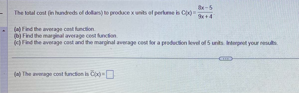 The total cost (in hundreds of dollars) to produce x units of perfume is C(x) =
8x-5
9x + 4
(a) Find the average cost function.
(b) Find the marginal average cost function.
(c) Find the average cost and the marginal average cost for a production level of 5 units. Interpret your results.
(a) The average cost function is C(x)=
CECH