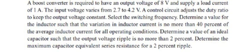 A boost converter is required to have an output voltage of 8 V and supply a load current
of 1 A. The input voltage varies from 2.7 to 4.2 V. A control circuit adjusts the duty ratio
to keep the output voltage constant. Select the switching frequency. Determine a value for
the inductor such that the variation in inductor current is no more than 40 percent of
the average inductor current for all operating conditions. Determine a value of an ideal
capacitor such that the output voltage ripple is no more than 2 percent. Determine the
maximum capacitor equivalent series resistance for a 2 percent ripple.