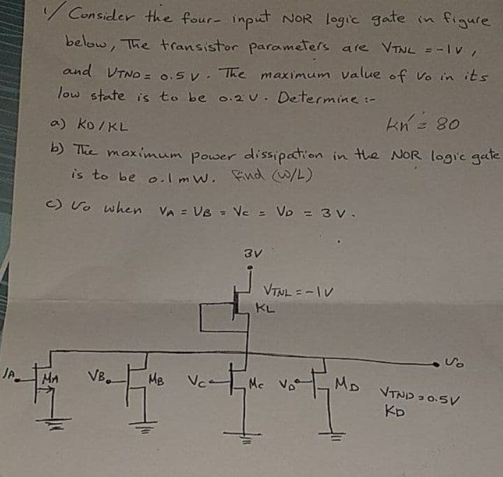 JP
Consider the four- input NOR logic gate in figure
below, The transistor parameters are VTNL =-IV,
and VTND = 0.5V. The maximum value of Vo in its
low state is to be 0.2 V. Determine :-
kn = 80
a) KD/KL
b) The maximum power dissipation in the NOR logic gate
is to be o.1 mW. find (W/L)
c) to when VA = VB = Vc = VD = 3 V.
3v
MA VB
VTNL=-1V
KL
MB
Mc
whether with whee
MD VTND 30.5V
KD