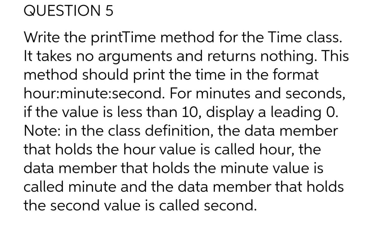 QUESTION 5
Write the printTime method for the Time class.
It takes no arguments and returns nothing. This
method should print the time in the format
hour:minute:second. For minutes and seconds,
if the value is less than 10, display a leading 0.
Note: in the class definition, the data member
that holds the hour value is called hour, the
data member that holds the minute value is
called minute and the data member that holds
the second value is called second.
