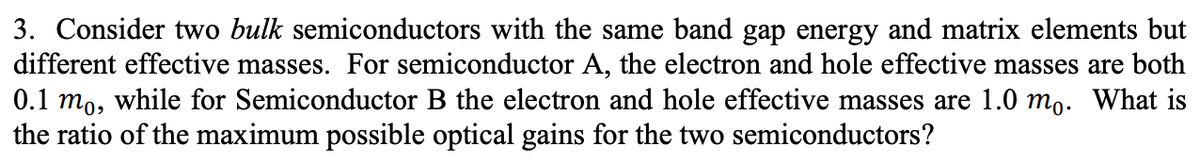 3. Consider two bulk semiconductors with the same band gap energy and matrix elements but
different effective masses. For semiconductor A, the electron and hole effective masses are both
0.1 mo, while for Semiconductor B the electron and hole effective masses are 1.0 mo. What is
the ratio of the maximum possible optical gains for the two semiconductors?
