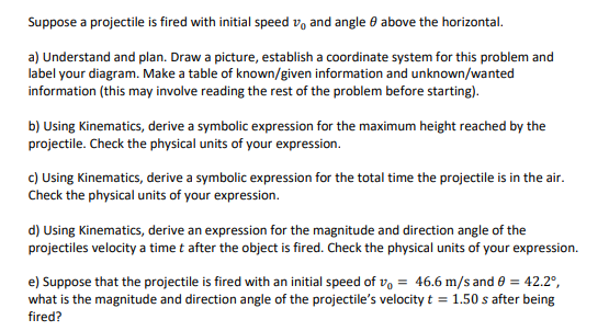 Suppose a projectile is fired with initial speed v, and angle e above the horizontal.
a) Understand and plan. Draw a picture, establish a coordinate system for this problem and
label your diagram. Make a table of known/given information and unknown/wanted
information (this may involve reading the rest of the problem before starting).
b) Using Kinematics, derive a symbolic expression for the maximum height reached by the
projectile. Check the physical units of your expression.
c) Using Kinematics, derive a symbolic expression for the total time the projectile is in the air.
Check the physical units of your expression.
d) Using Kinematics, derive an expression for the magnitude and direction angle of the
projectiles velocity a time t after the object is fired. Check the physical units of your expression.
e) Suppose that the projectile is fired with an initial speed of v, = 46.6 m/s and 0 = 42.2°,
what is the magnitude and direction angle of the projectile's velocity t = 1.50 s after being
fired?
