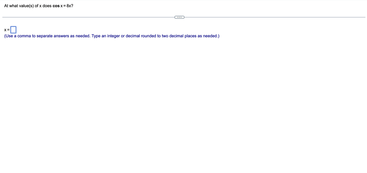 At what value(s) of x does cos x = 8x?
X=
(Use a comma to separate answers as needed. Type an integer or decimal rounded to two decimal places as needed.)