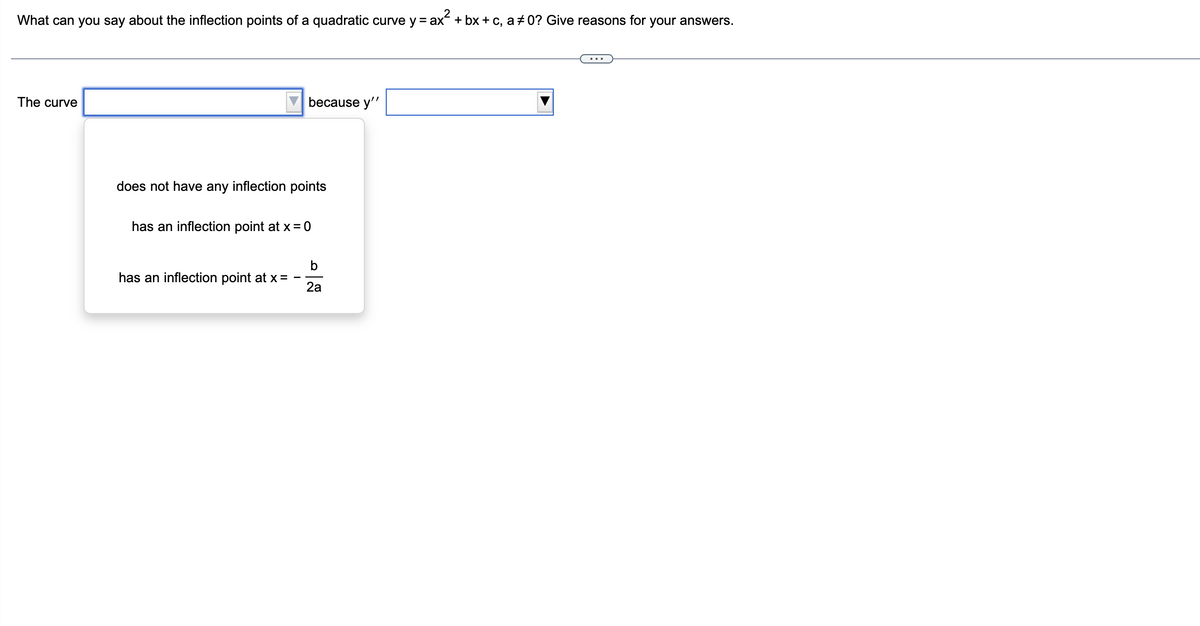 What can you say about the inflection points of a quadratic curve y = ax² + bx + c, a‡0? Give reasons for your answers.
The curve
because y''
does not have any inflection points
has an inflection point at x = 0
has an inflection point at x =
b
2a