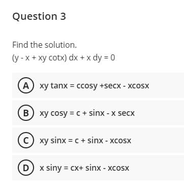 Question 3
Find the solution.
(y - x+ xy cotx) dx + x dy = 0
A xy tanx = ccosy +secx - xcosx
B xy cosy = c + sinx - x secx
C) xy sinx = c + sinx - xcosx
D x siny = cx+ sinx - xcosx
