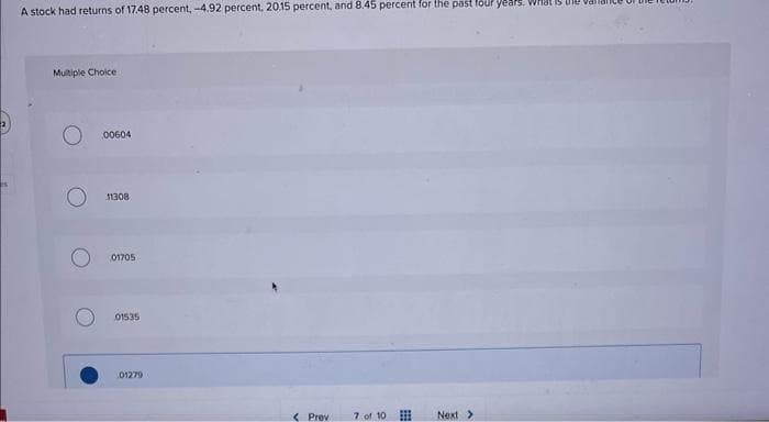 A stock had returns of 17.48 percent, -4.92 percent, 20.15 percent, and 8.45 percent for the past four years. What is the
Multiple Choice
00604
11308
01705
01535
01279
<Previ
7 of 10
Next >
