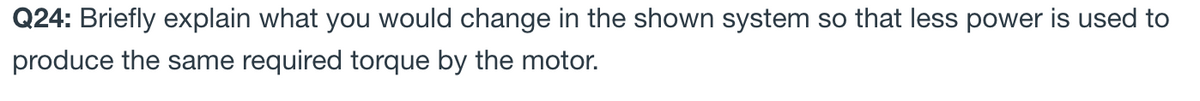 Q24: Briefly explain what you would change in the shown system so that less power is used to
produce the same required torque by the motor.