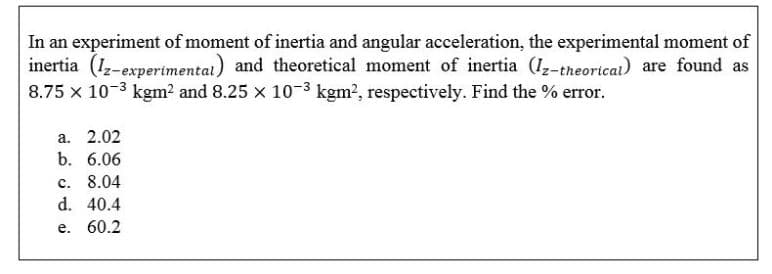 In an experiment of moment of inertia and angular acceleration, the experimental moment of
inertia (1-experimentai) and theoretical moment of inertia (I,-theoricai) are found as
8.75 x 10-3 kgm2 and 8.25 x 10-3 kgm?, respectively. Find the % error.
a. 2.02
b. 6.06
c. 8.04
d. 40.4
e. 60.2
