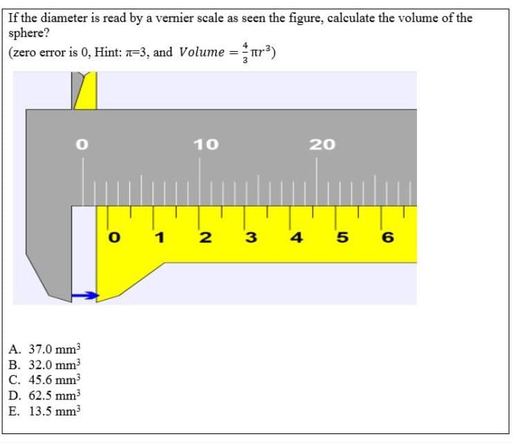 If the diameter is read by a vernier scale as seen the figure, calculate the volume of the
sphere?
(zero error is 0, Hint: 7=3, and Volume =ur3)
10
20
o 1
2 3
4
А. 37.0 mm?
В. 32.0 mm3
C. 45.6 mm3
D. 62.5 mm3
E. 13.5 mm3
5
