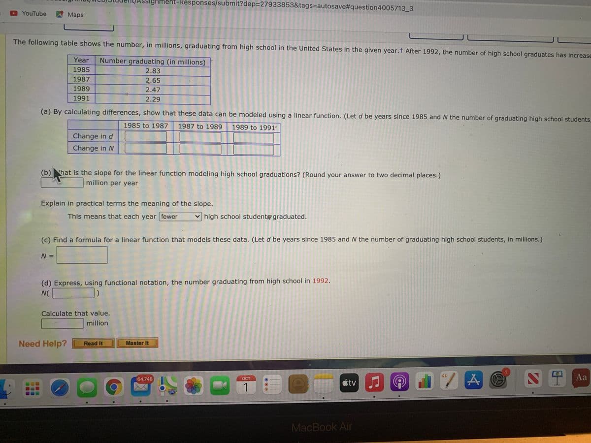 Ighment-Responses/submit?dep%3D27933853&tags=Dautosave#question4005713_3
YouTube
Maps
The following table shows the number, in millions, graduating from high school in the United States in the given year.t After 1992, the number of high school graduates has increase
Year
Number graduating (in millions)
1985
2.83
1987
2.65
1989
2.47
1991
2.29
(a) By calculating differences, show that these data can be modeled using a linear function. (Let d be years since 1985 and N the number of graduating high school students,
1985 to 1987
1987 to 1989
1989 to 1991-
Change in d
111
Change in N
(b)hat is the slope for the linear function modeling high school graduations? (Round your answer to two decimal places.)
million per year
Explain in practical terms the meaning of the slope.
This means that each year fewer
v high school student graduated.
(c) Find a formula for a linear function that models these data. (Let d be years since 1985 and N the number of graduating high school students, in millions.)
N =
%3D
(d) Express, using functional notation, the number graduating from high school in 1992.
Calculate that value.
million
Need Help?
Master It
Read It
64,748
Aa
OCT
étv
1
280
MacBook Air
4.
