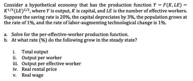 Consider a hypothetical economy that has the production function Y = F(K, LE) =
K¹/3 (LE) 2/3, where Y is output, K is capital, and LE is the number of effective workers.
Suppose the saving rate is 20%, the capital depreciates by 3%, the population grows at
the rate of 1%, and the rate of labor-augmenting technological change is 1%.
a. Solve for the per-effective-worker production function.
b. At what rate (%) do the following grow in the steady state?
i. Total output
ii. Output per worker
iii. Output per effective worker
iv. Real rental price
V. Real wage
