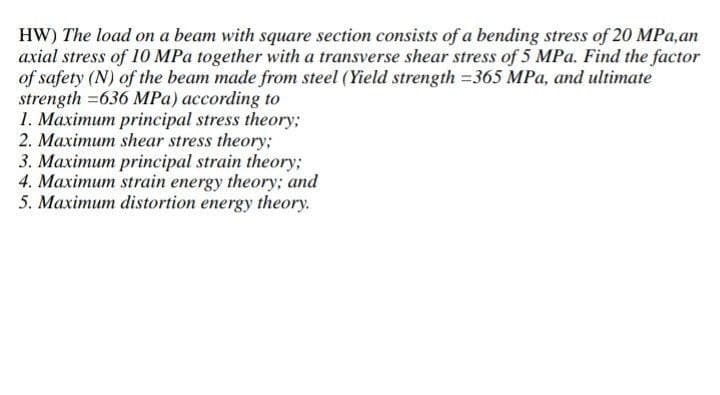 HW) The load on a beam with square section consists of a bending stress of 20 MPa,an
axial stress of 10 MPa together with a transverse shear stress of 5 MPa. Find the factor
of safety (N) of the beam made from steel (Yield strength =365 MPa, and ultimate
strength=636 MPa) according to
1. Maximum principal stress theory;
2. Maximum shear stress theory;
3. Maximum principal strain theory;
4. Maximum strain energy theory; and
5. Maximum distortion energy theory.