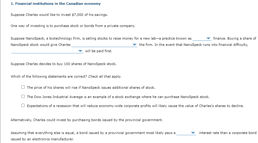 1. Financial institutions in the Canadian economy
Suppose Charles would like to invest $7,000 of his savings.
One way of investing is to purchase stock or bonds from a private company.
Suppose NanoSpeck, a biotechnology firm, is selling stocks to raise money for a new lab-a practice known as
finance. Buying a share of
NanoSpeck stock would give Charles
the firm. In the event that NanoSpeck runs into financial difficulty,
will be paid first.
Suppose Charles decides to buy 100 shares of NanoSpeck stock.
Which of the following statements are correct? Check all that apply.
The price of his shares will rise if NanoSpeck issues additional shares of stock.
The Dow Jones Industrial Average is an example of a stock exchange where he can purchase NanoSpeck stock.
Expectations of a recession that will reduce economy-wide corporate profits will likely cause the value of Charles's shares to decline.
Alternatively, Charles could invest by purchasing bonds issued by the provincial government.
Assuming that everything else is equal, a bond issued by a provincial government most likely pays a
interest rate than a corporate bond
issued by an electronics manufacturer.
