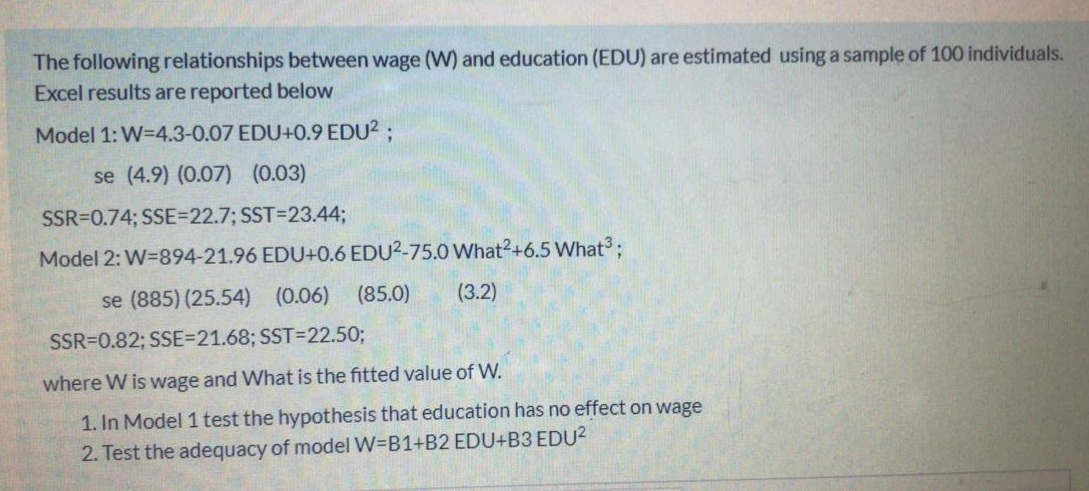 The following relationships between wage (W) and education (EDU) are estimated using a sample of 100 individuals.
Excel results are reported below
Model 1: W=4.3-0.07 EDU+0.9 EDU2;
se (4.9) (0.07) (0.03)
SSR=0.74; SSE=22.7; SST=D23.44;
Model 2: W=894-21.96 EDU+0.6 EDU2-75.0 What2+6.5 What ;
se (885) (25.54) (0.06)
(85.0)
(3.2)
SSR=0.82; SSE=21.68; SST=22.50;
where W is wage and What is the fitted value of W.
1. In Model 1 test the hypothesis that education has no effect on wage
2. Test the adequacy of model W=B1+B2 EDU+B3 EDU2
