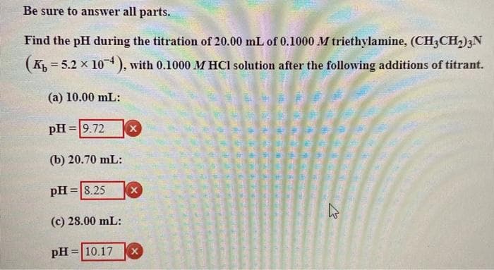 Be sure to answer all parts.
Find the pH during the titration of 20.00 mL of 0.1000 M triethylamine, (CH3CH2)3N
(K, = 5.2 x 10), with 0.1000 M HCl solution after the following additions of titrant.
%3D
(a) 10.00 mL:
pH =9.72
(b) 20.70 mL:
pH =|8.25
(c) 28.00 mL:
pH =|10.17
%3D

