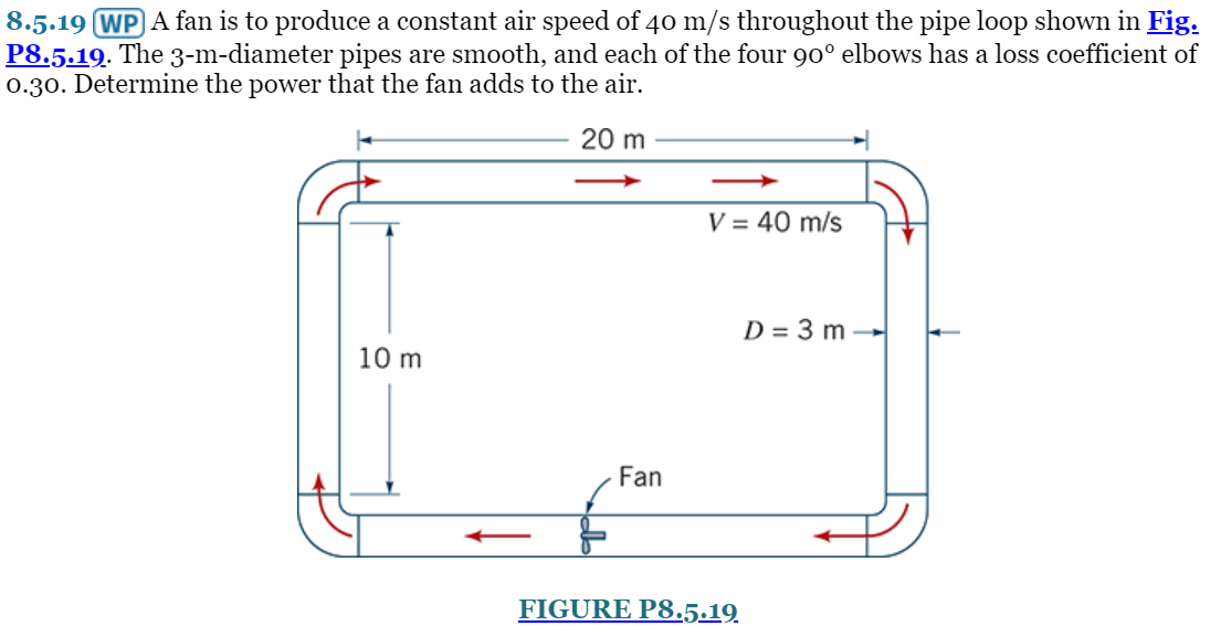 8.5.19 WP A fan is to produce a constant air speed of 40 m/s throughout the pipe loop shown in Fig.
P8.5.19. The 3-m-diameter pipes are smooth, and each of the four 90° elbows has a loss coefficient of
0.30. Determine the power that the fan adds to the air.
20 m
10 m
Fan
V = 40 m/s
FIGURE P8.5.19
D = 3 m